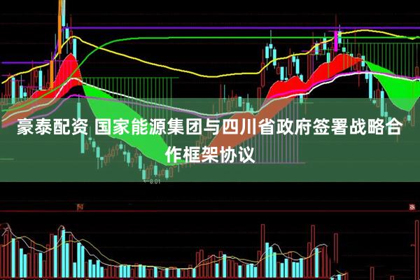 豪泰配资 国家能源集团与四川省政府签署战略合作框架协议