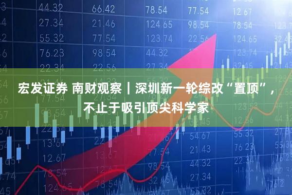 宏发证券 南财观察｜深圳新一轮综改“置顶”，不止于吸引顶尖科学家