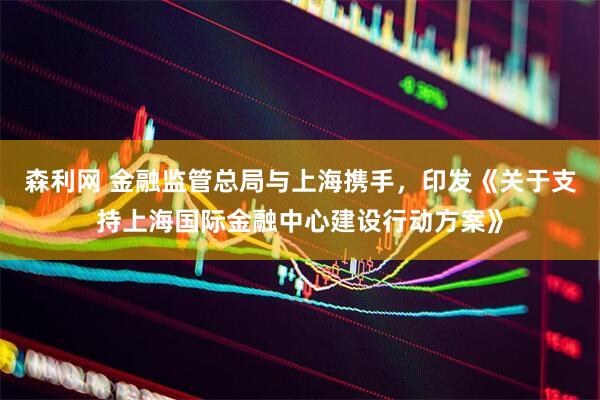 森利网 金融监管总局与上海携手，印发《关于支持上海国际金融中心建设行动方案》