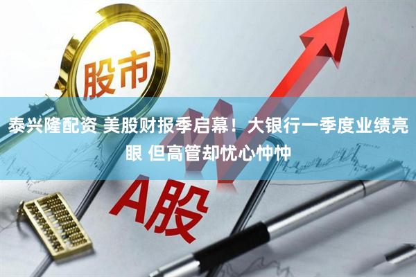 泰兴隆配资 美股财报季启幕！大银行一季度业绩亮眼 但高管却忧心忡忡