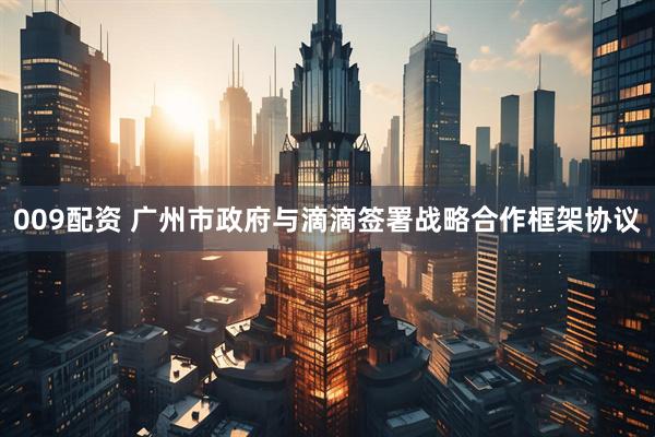 009配资 广州市政府与滴滴签署战略合作框架协议