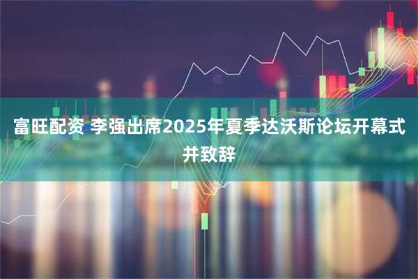 富旺配资 李强出席2025年夏季达沃斯论坛开幕式并致辞
