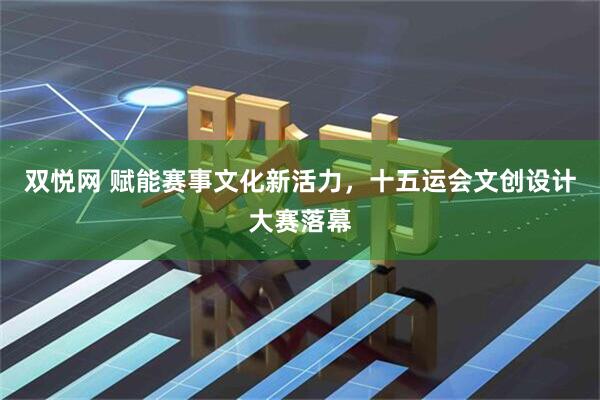 双悦网 赋能赛事文化新活力，十五运会文创设计大赛落幕