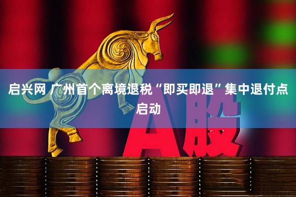 启兴网 广州首个离境退税“即买即退”集中退付点启动