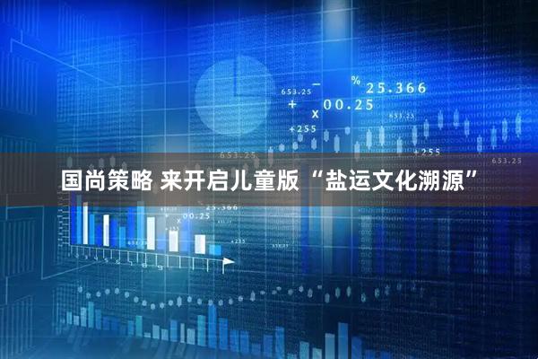 国尚策略 来开启儿童版 “盐运文化溯源”