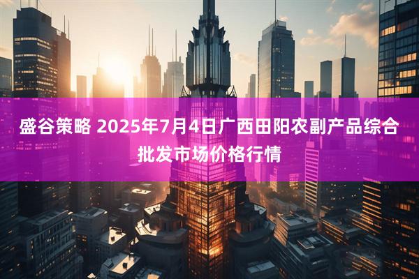 盛谷策略 2025年7月4日广西田阳农副产品综合批发市场价格行情