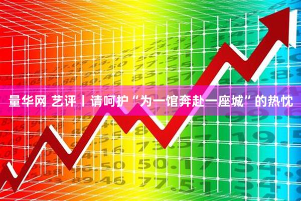 量华网 艺评丨请呵护“为一馆奔赴一座城”的热忱