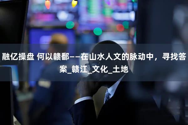 融亿操盘 何以赣鄱——在山水人文的脉动中，寻找答案_赣江_文化_土地
