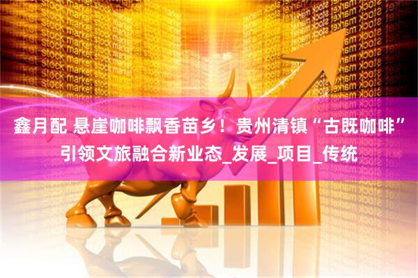 鑫月配 悬崖咖啡飘香苗乡！贵州清镇“古既咖啡”引领文旅融合新业态_发展_项目_传统
