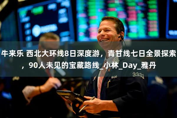 牛来乐 西北大环线8日深度游，青甘线七日全景探索，90人未见的宝藏路线_小林_Day_雅丹