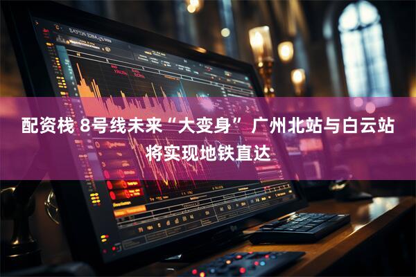 配资栈 8号线未来“大变身” 广州北站与白云站将实现地铁直达