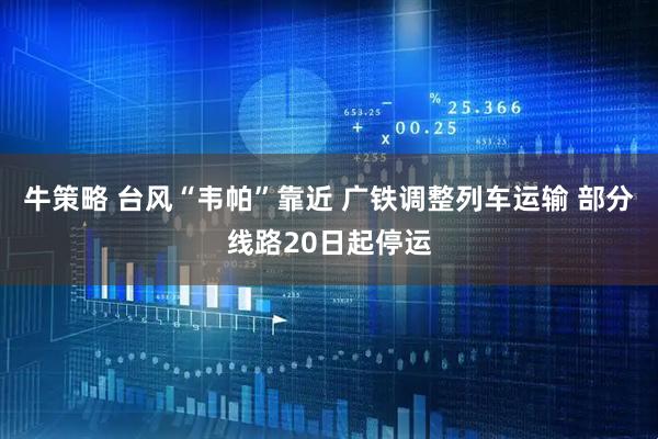 牛策略 台风“韦帕”靠近 广铁调整列车运输 部分线路20日起停运
