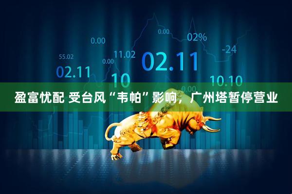 盈富忧配 受台风“韦帕”影响，广州塔暂停营业