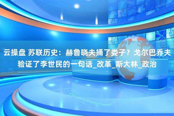 云操盘 苏联历史：赫鲁晓夫捅了娄子？戈尔巴乔夫验证了李世民的一句话_改革_斯大林_政治
