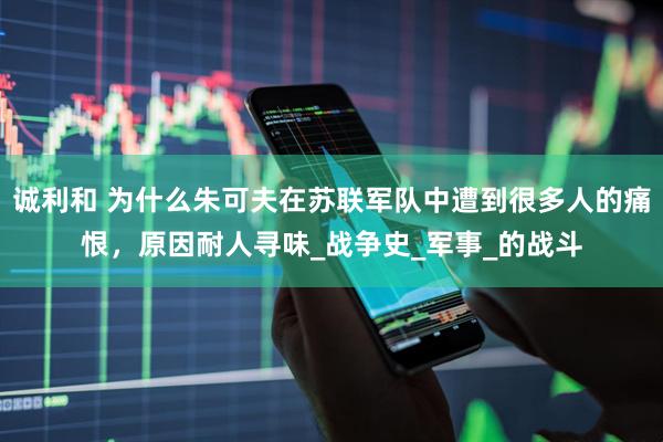 诚利和 为什么朱可夫在苏联军队中遭到很多人的痛恨，原因耐人寻味_战争史_军事_的战斗
