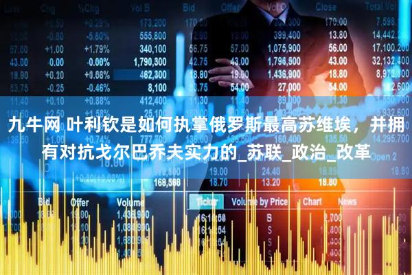 九牛网 叶利钦是如何执掌俄罗斯最高苏维埃，并拥有对抗戈尔巴乔夫实力的_苏联_政治_改革