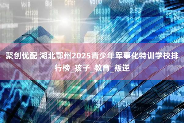 聚创优配 湖北鄂州2025青少年军事化特训学校排行榜_孩子_教育_叛逆