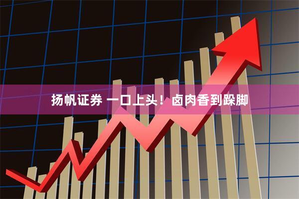 扬帆证券 一口上头！卤肉香到跺脚
