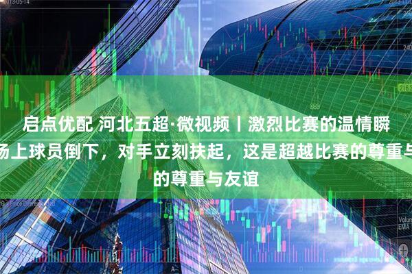 启点优配 河北五超·微视频丨激烈比赛的温情瞬间：场上球员倒下，对手立刻扶起，这是超越比赛的尊重与友谊