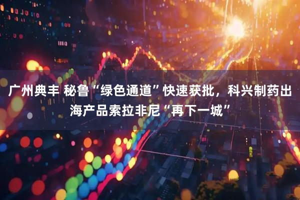 广州典丰 秘鲁“绿色通道”快速获批，科兴制药出海产品索拉非尼“再下一城”
