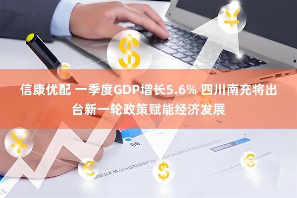 信康优配 一季度GDP增长5.6% 四川南充将出台新一轮政策赋能经济发展