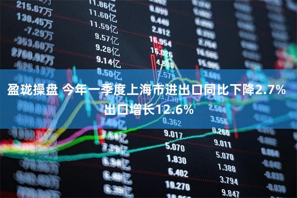 盈珑操盘 今年一季度上海市进出口同比下降2.7% 出口增长12.6%