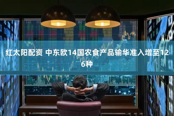 红太阳配资 中东欧14国农食产品输华准入增至126种