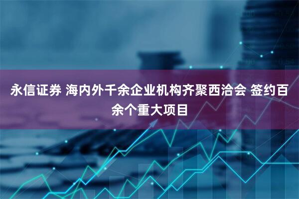 永信证券 海内外千余企业机构齐聚西洽会 签约百余个重大项目