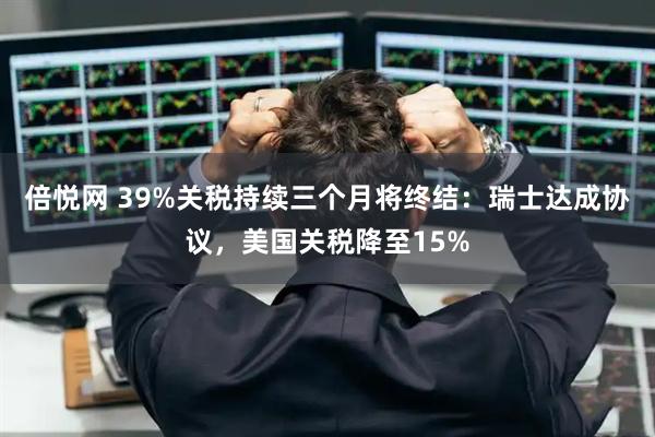 倍悦网 39%关税持续三个月将终结：瑞士达成协议，美国关税降至15%
