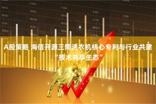 A股策略 海信开源三筒洗衣机核心专利与行业共建“技术共享生态”