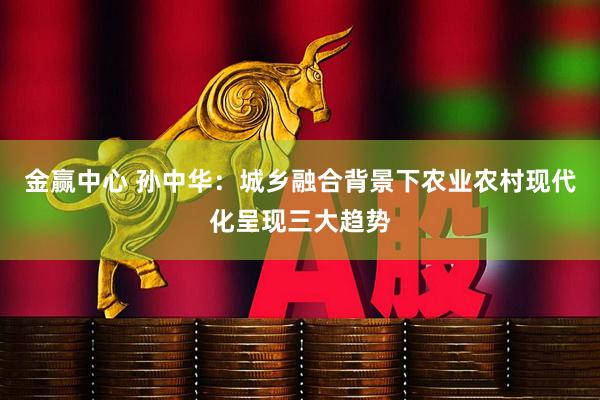 金赢中心 孙中华：城乡融合背景下农业农村现代化呈现三大趋势