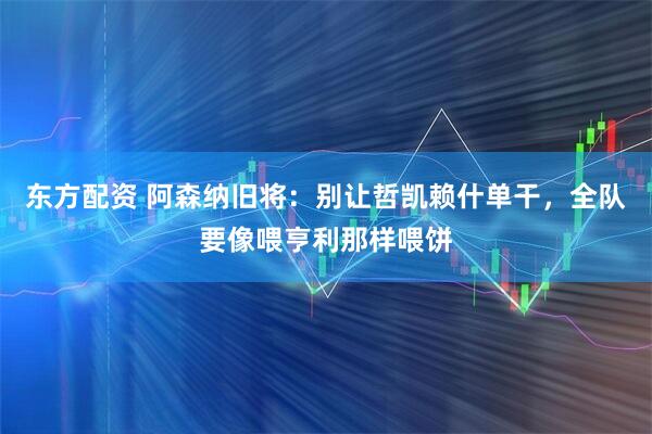 东方配资 阿森纳旧将：别让哲凯赖什单干，全队要像喂亨利那样喂饼